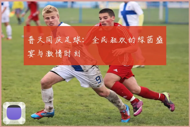 普天同庆足球：全民狂欢的绿茵盛宴与激情时刻