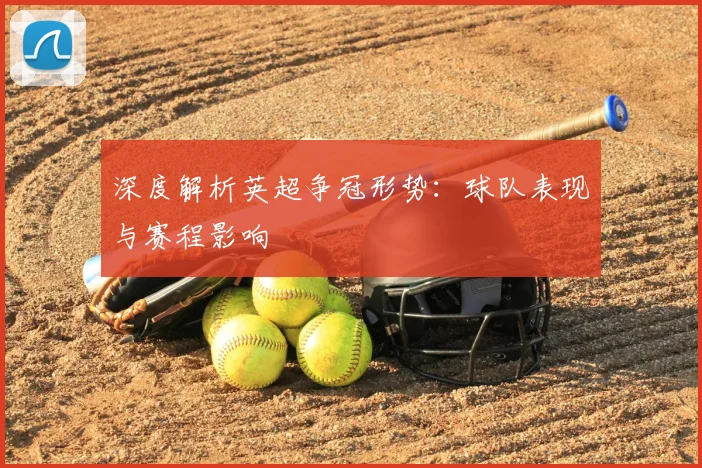 深度解析英超争冠形势：球队表现与赛程影响