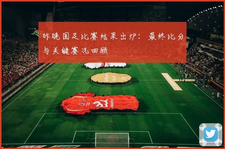 昨晚国足比赛结果出炉：最终比分与关键赛况回顾