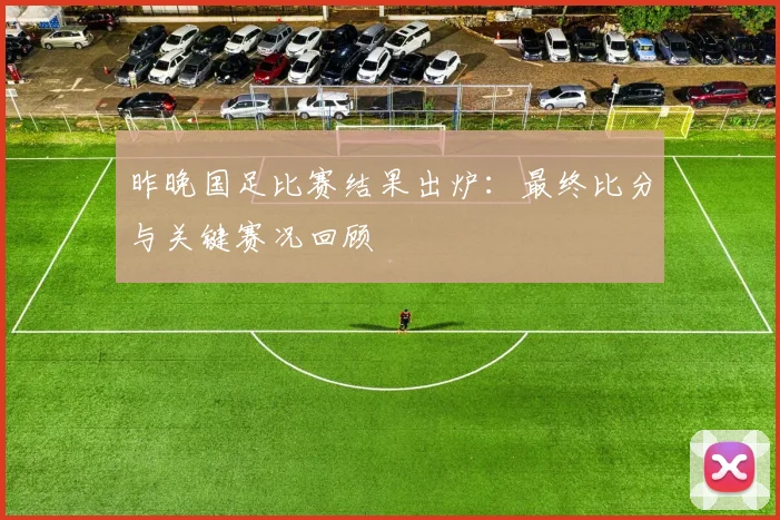 昨晚国足比赛结果出炉：最终比分与关键赛况回顾
