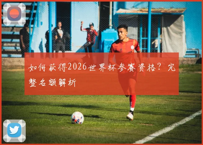 如何获得2026世界杯参赛资格？完整名额解析
