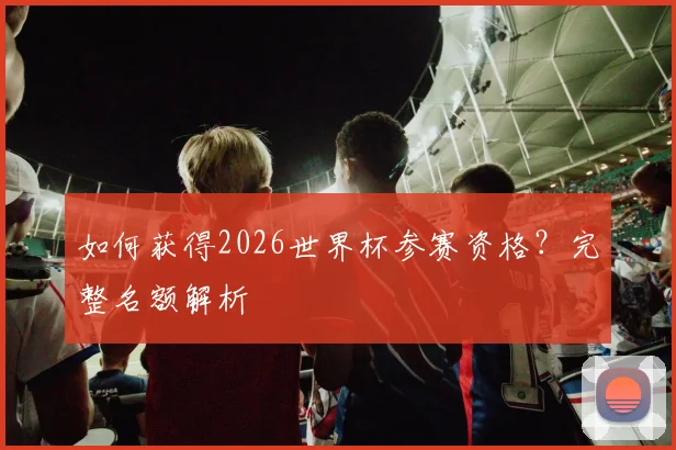 如何获得2026世界杯参赛资格？完整名额解析